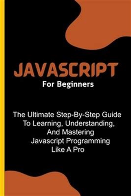Javascript For Beginners: The Ultimate Step-By-Step Guide To Learning,