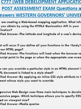 WGUC777 (WEB DEBELOPMENT APPLICATION) POST ASSESSMENT EXAM Questions and Answers WESTERN GOVERNORS’ UNIVERSITY You are creating a Web-based mapping application. What information can you obtain by using the HTML5 Geolocation API in your application? Verified Answer -The latitude and longitude of a user's device What will occur if you define all your functions in the section of your HTML page? Verified Answer -The functions will load when the browser reaches the script point in the page or when th